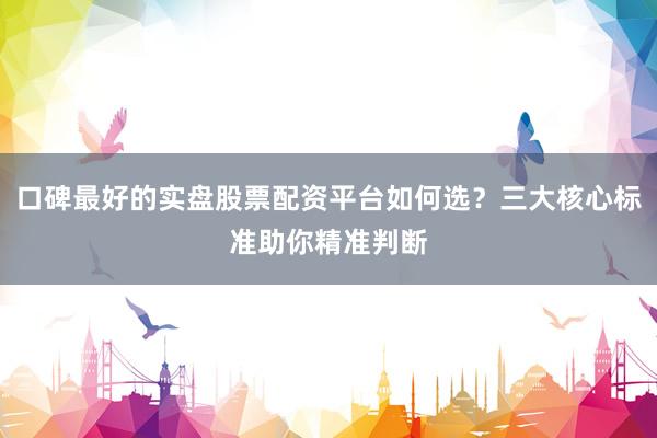 口碑最好的实盘股票配资平台如何选？三大核心标准助你精准判断