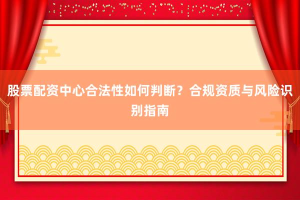 股票配资中心合法性如何判断？合规资质与风险识别指南