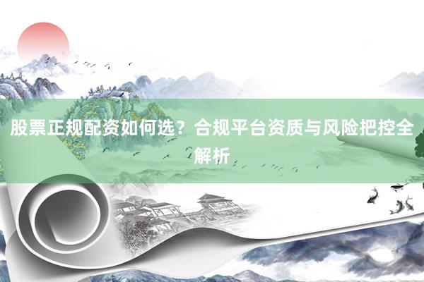 股票正规配资如何选？合规平台资质与风险把控全解析
