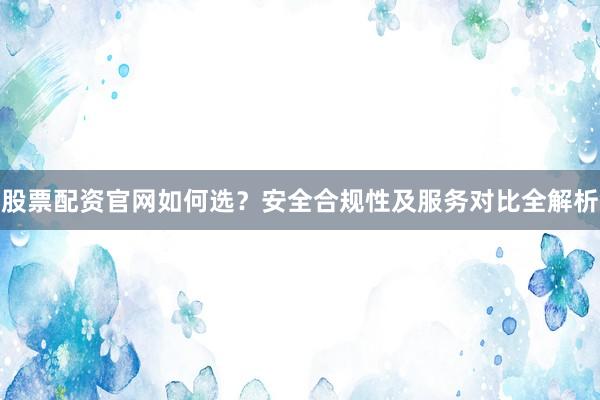 股票配资官网如何选？安全合规性及服务对比全解析