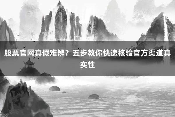 股票官网真假难辨？五步教你快速核验官方渠道真实性