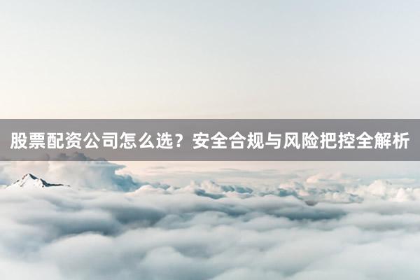 股票配资公司怎么选？安全合规与风险把控全解析
