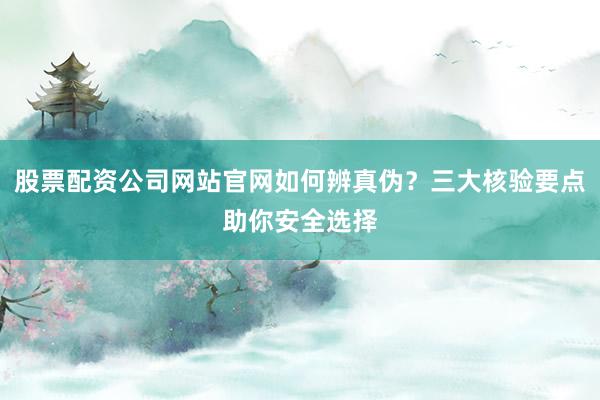 股票配资公司网站官网如何辨真伪？三大核验要点助你安全选择