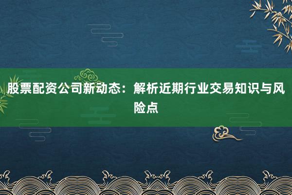 股票配资公司新动态：解析近期行业交易知识与风险点