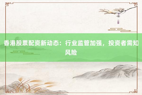 香港股票配资新动态：行业监管加强，投资者需知风险
