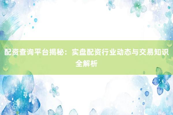 配资查询平台揭秘：实盘配资行业动态与交易知识全解析