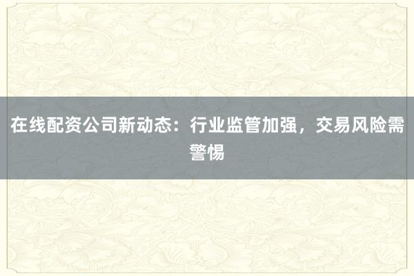在线配资公司新动态：行业监管加强，交易风险需警惕