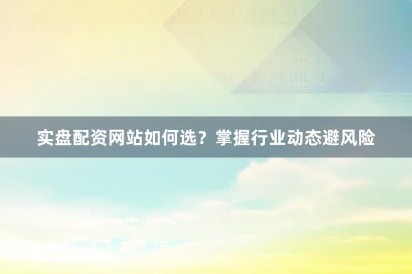 实盘配资网站如何选？掌握行业动态避风险