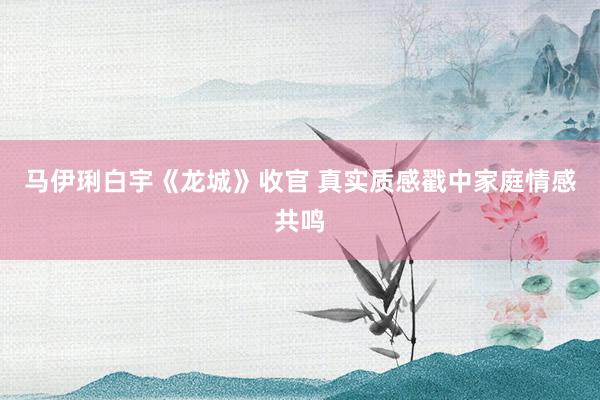 马伊琍白宇《龙城》收官 真实质感戳中家庭情感共鸣