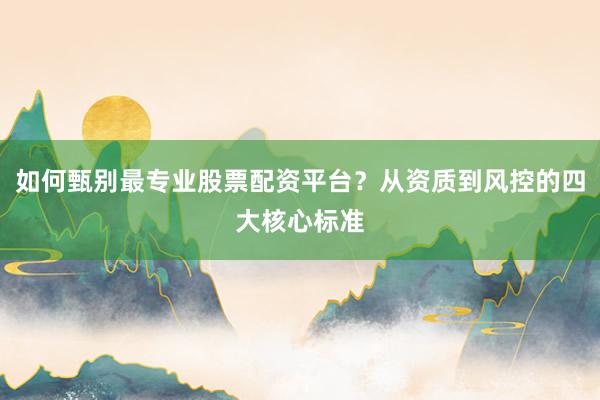 如何甄别最专业股票配资平台？从资质到风控的四大核心标准