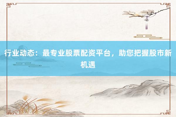 行业动态：最专业股票配资平台，助您把握股市新机遇