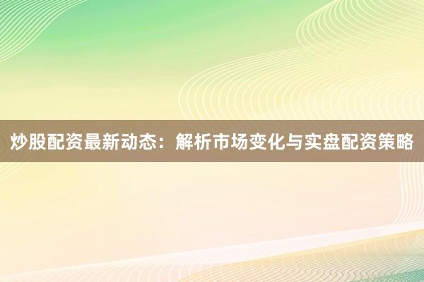 炒股配资最新动态：解析市场变化与实盘配资策略